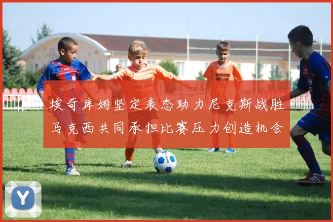 埃奇库姆坚定表态助力尼克斯战胜马克西共同承担比赛压力创造机会