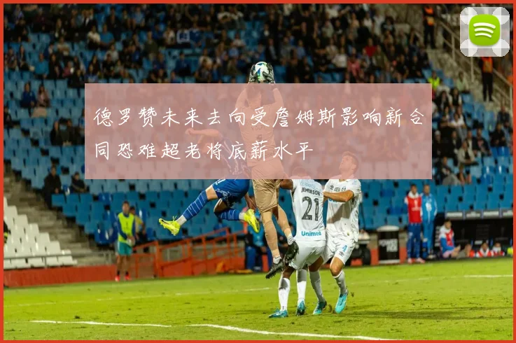 德罗赞未来去向受詹姆斯影响新合同恐难超老将底薪水平