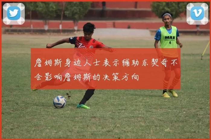 詹姆斯身边人士表示辅助东契奇不会影响詹姆斯的决策方向