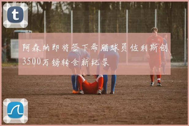 阿森纳即将签下希腊球员佐利斯创3500万镑转会新纪录