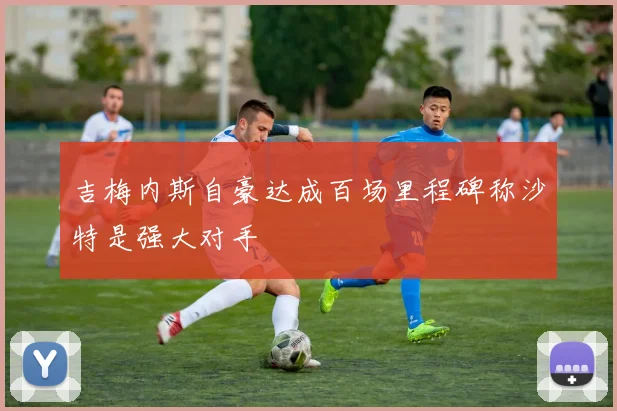 吉梅内斯自豪达成百场里程碑称沙特是强大对手