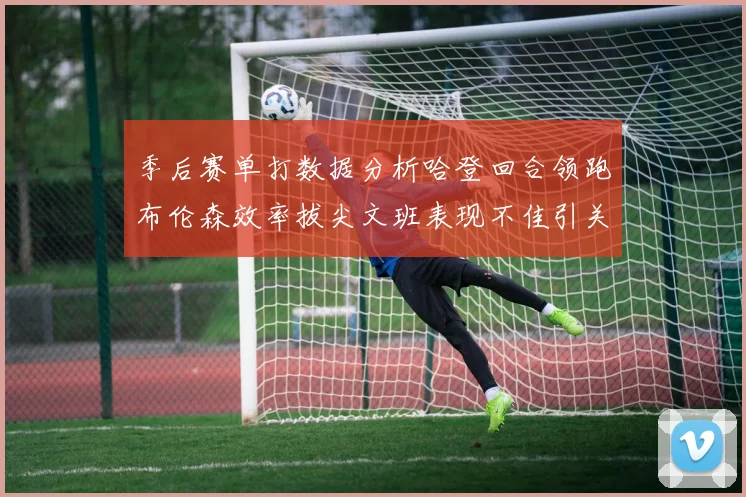 季后赛单打数据分析哈登回合领跑布伦森效率拔尖文班表现不佳引关注