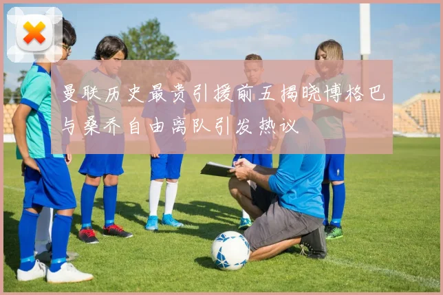 曼联历史最贵引援前五揭晓博格巴与桑乔自由离队引发热议