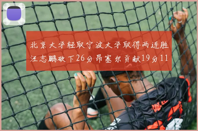 北京大学轻取宁波大学取得两连胜汪志鹏砍下26分昂塞尔贡献19分11篮板5助攻