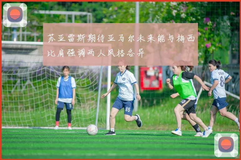 苏亚雷斯期待亚马尔未来能与梅西比肩强调两人风格各异