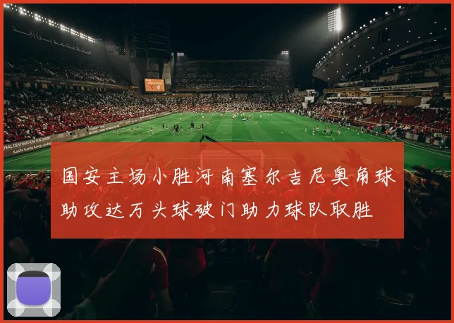 国安主场小胜河南塞尔吉尼奥角球助攻达万头球破门助力球队取胜