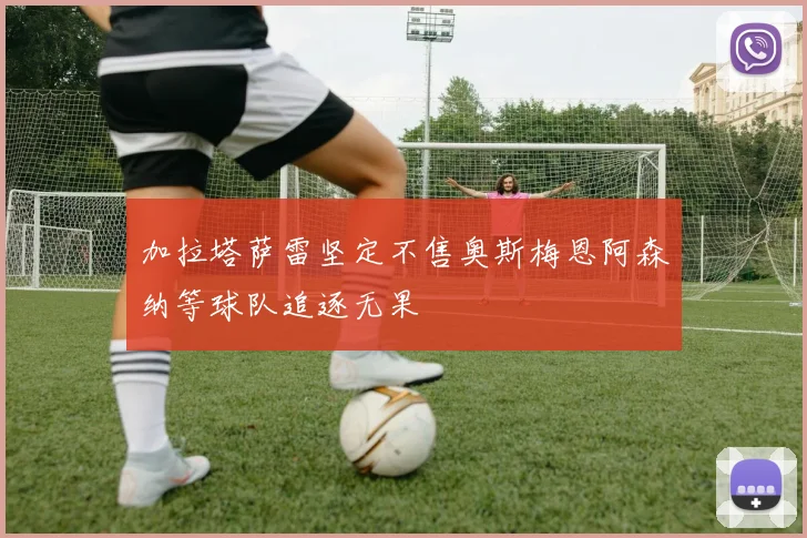 加拉塔萨雷坚定不售奥斯梅恩阿森纳等球队追逐无果