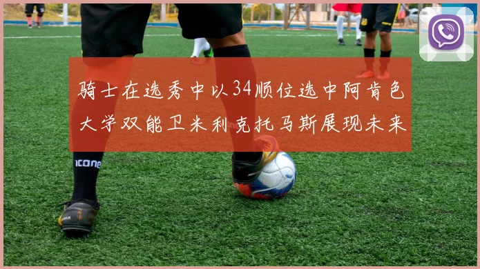 骑士在选秀中以34顺位选中阿肯色大学双能卫米利克托马斯展现未来潜力