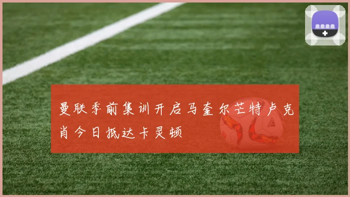 曼联季前集训开启马奎尔芒特卢克肖今日抵达卡灵顿