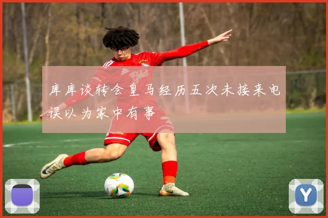 库库谈转会皇马经历五次未接来电误以为家中有事