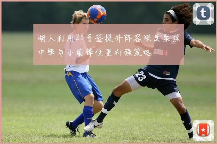 湖人利用25号签提升阵容深度聚焦中锋与小前锋位置补强策略