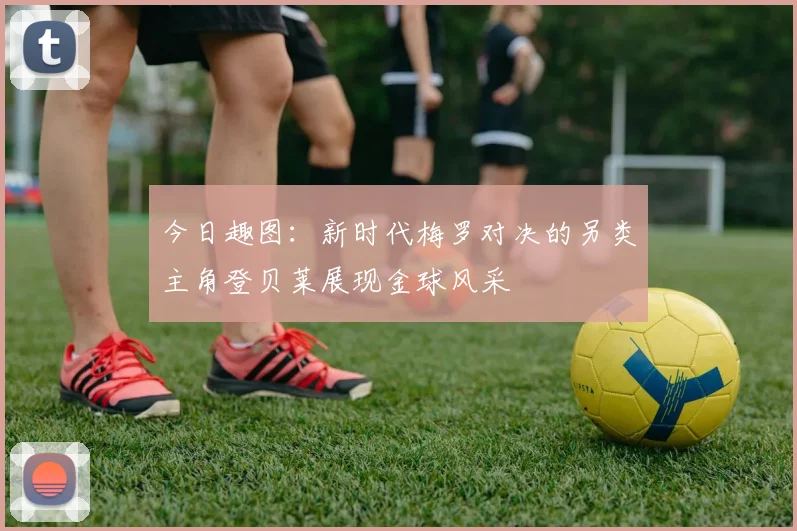 今日趣图：新时代梅罗对决的另类主角登贝莱展现金球风采