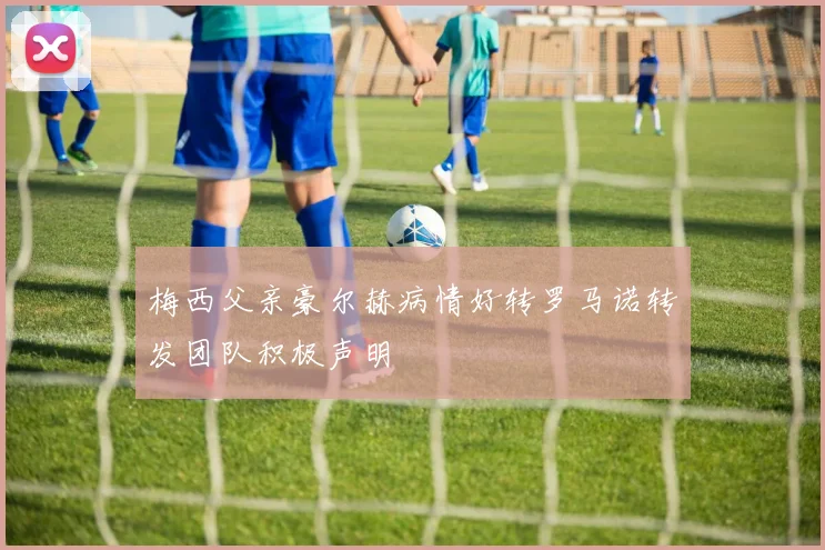 梅西父亲豪尔赫病情好转罗马诺转发团队积极声明