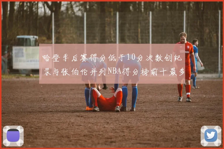 哈登季后赛得分低于10分次数创纪录与张伯伦并列NBA得分榜前十最多